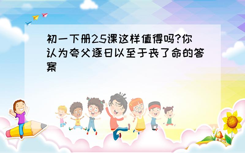 初一下册25课这样值得吗?你认为夸父逐日以至于丧了命的答案