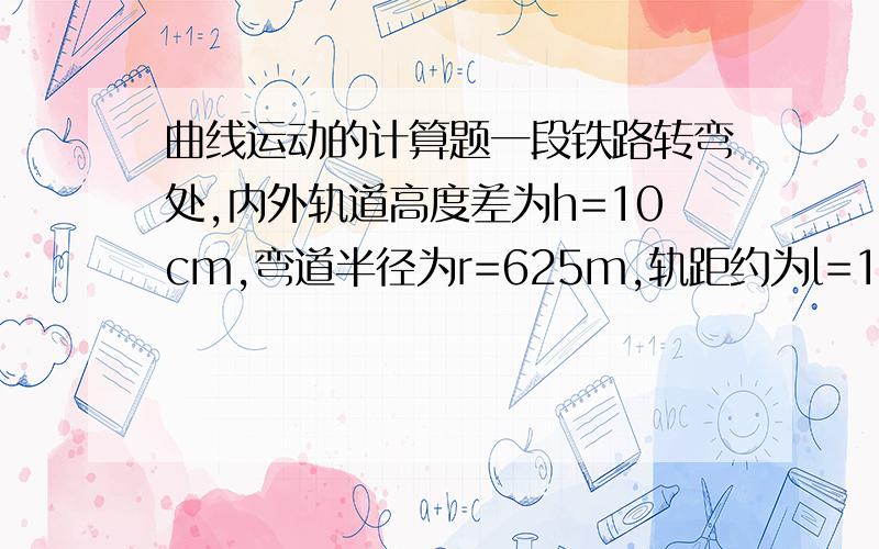 曲线运动的计算题一段铁路转弯处,内外轨道高度差为h=10cm,弯道半径为r=625m,轨距约为l=1000m.（1）这段