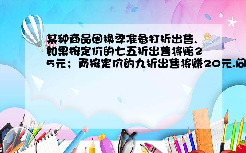 某种商品因换季准备打折出售,如果按定价的七五折出售将赔25元；而按定价的九折出售将赚20元.问这种商...