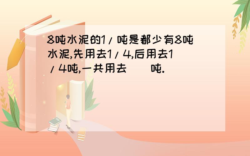 8吨水泥的1/吨是都少有8吨水泥,先用去1/4,后用去1/4吨,一共用去（）吨.