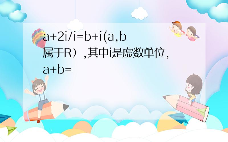 a+2i/i=b+i(a,b属于R）,其中i是虚数单位,a+b=