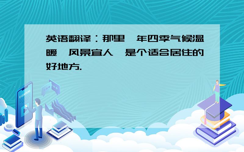 英语翻译：那里一年四季气候温暖,风景宜人,是个适合居住的好地方.