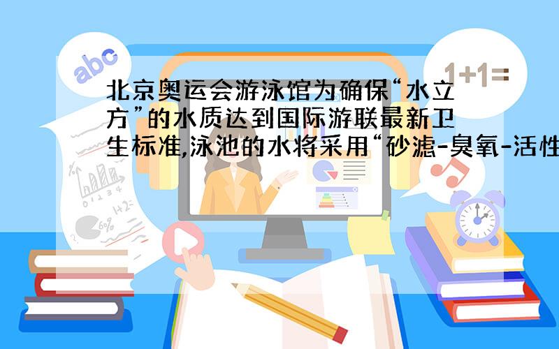 北京奥运会游泳馆为确保“水立方”的水质达到国际游联最新卫生标准,泳池的水将采用“砂滤-臭氧-活性炭“净水工艺,其中活性炭