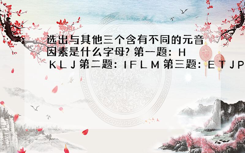 选出与其他三个含有不同的元音因素是什么字母? 第一题：H K L J 第二题：I F L M 第三题：E T J P