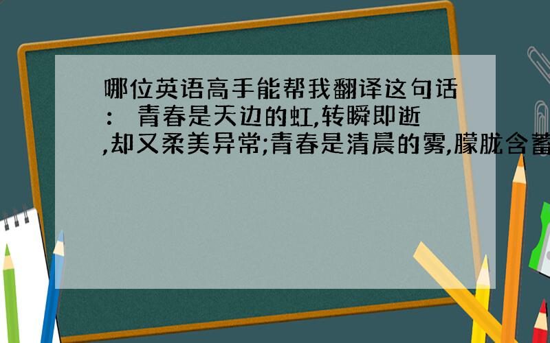 哪位英语高手能帮我翻译这句话： 青春是天边的虹,转瞬即逝,却又柔美异常;青春是清晨的雾,朦胧含蓄,