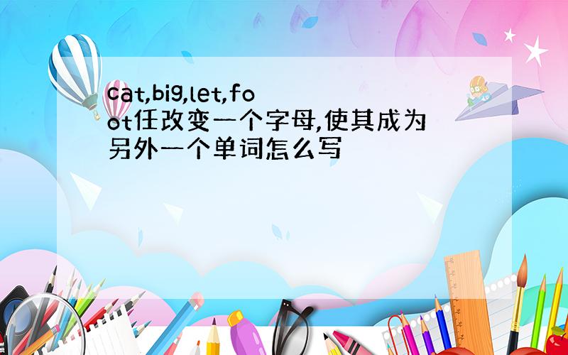 cat,big,let,foot任改变一个字母,使其成为另外一个单词怎么写