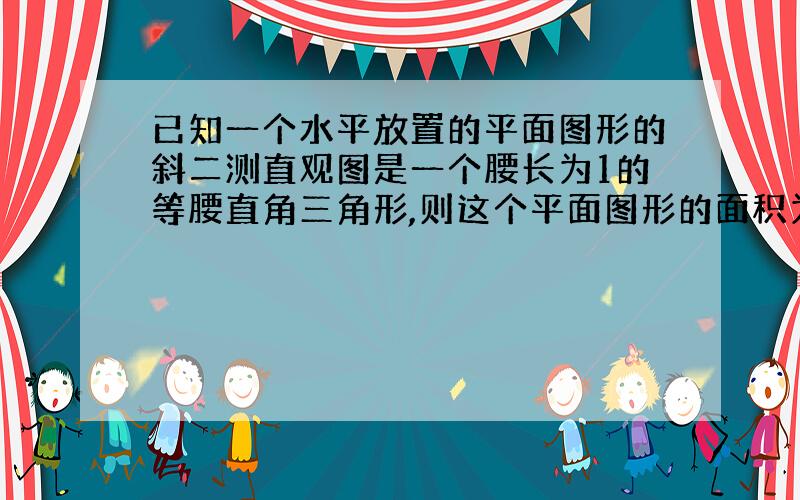 已知一个水平放置的平面图形的斜二测直观图是一个腰长为1的等腰直角三角形,则这个平面图形的面积为?