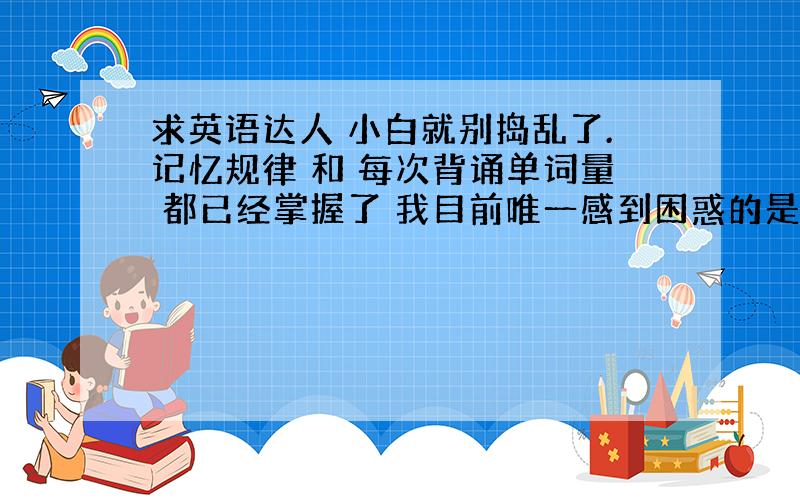 求英语达人 小白就别捣乱了.记忆规律 和 每次背诵单词量 都已经掌握了 我目前唯一感到困惑的是 每次背完单词 复习时 不