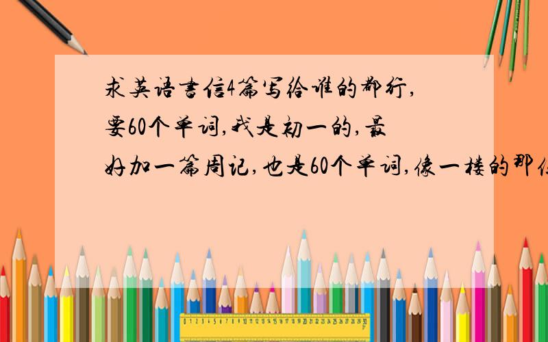 求英语书信4篇写给谁的都行,要60个单词,我是初一的,最好加一篇周记,也是60个单词,像一楼的那位写，再来3篇吧！要自己