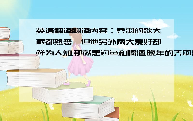 英语翻译翻译内容：乔羽的歌大家都熟悉,但他另外两大爱好却鲜为人知.那就是钓鱼和喝酒.晚年的乔羽喜欢垂钓.他说：“有水有鱼