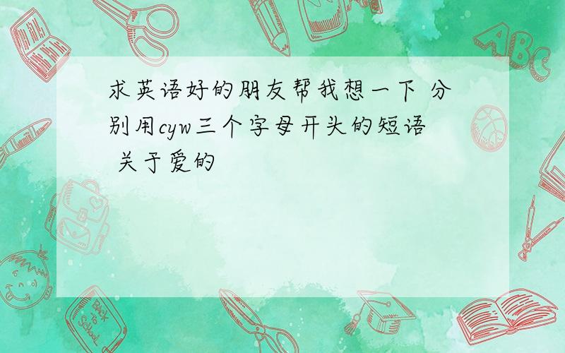 求英语好的朋友帮我想一下 分别用cyw三个字母开头的短语 关于爱的