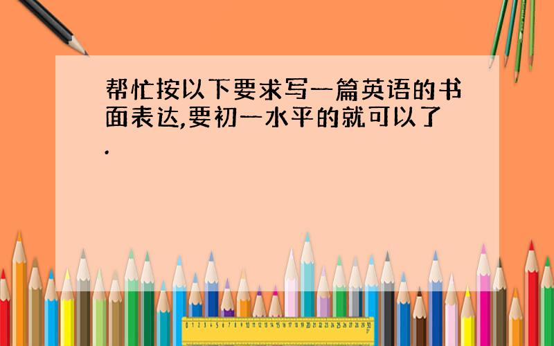 帮忙按以下要求写一篇英语的书面表达,要初一水平的就可以了.