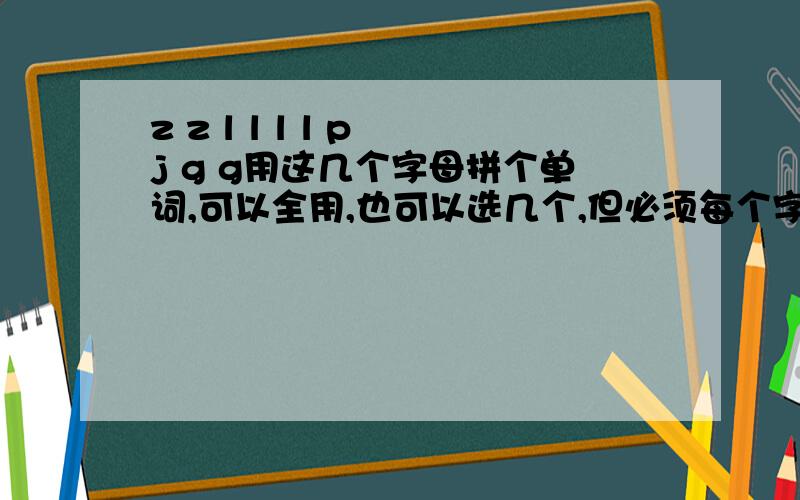 z z l l l l p j g g用这几个字母拼个单词,可以全用,也可以选几个,但必须每个字母都用上,