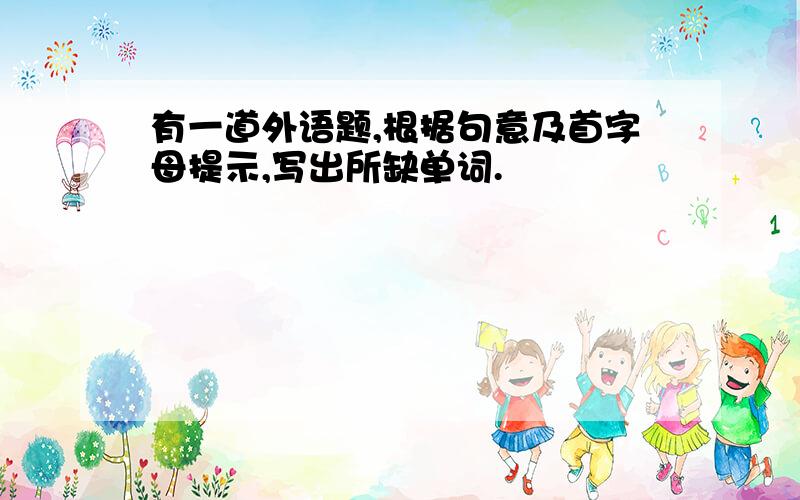 有一道外语题,根据句意及首字母提示,写出所缺单词.