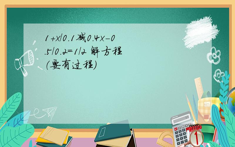 1+x/0.1减0.4x-0.5/0.2=1/2 解方程（要有过程）