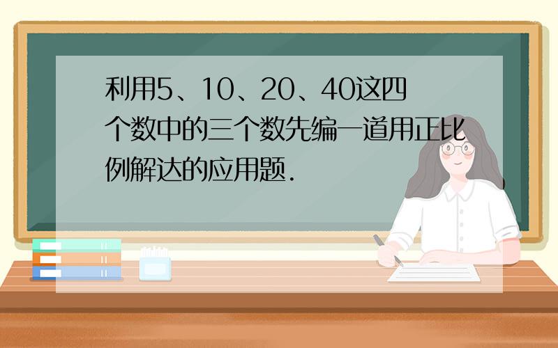 利用5、10、20、40这四个数中的三个数先编一道用正比例解达的应用题.