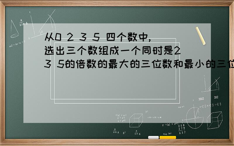 从0 2 3 5 四个数中,选出三个数组成一个同时是2 3 5的倍数的最大的三位数和最小的三位数