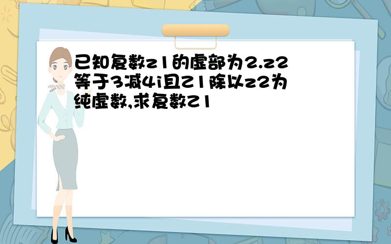 已知复数z1的虚部为2.z2等于3减4i且Z1除以z2为纯虚数,求复数Z1