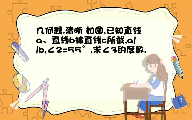 几何题.清晰 如图,已知直线a、直线b被直线c所截,a//b,∠2=55°,求∠3的度数.