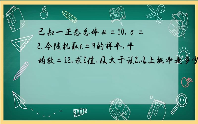 已知一正态总体μ=10,σ=2.今随机取n=9的样本,平均数=12,求Z值,及大于该Z以上概率是多少?