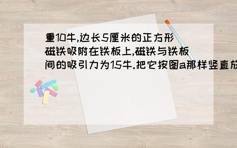 重10牛,边长5厘米的正方形磁铁吸附在铁板上,磁铁与铁板间的吸引力为15牛.把它按图a那样竖直放置,磁铁对铁