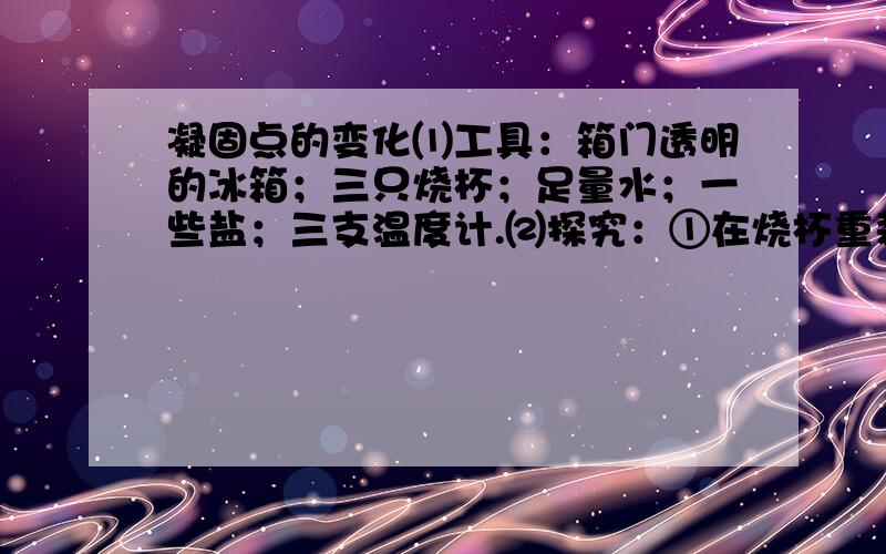 凝固点的变化⑴工具：箱门透明的冰箱；三只烧杯；足量水；一些盐；三支温度计.⑵探究：①在烧杯重装相同质量的水,分别加质量不