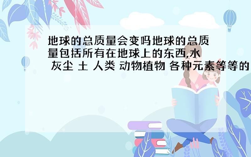 地球的总质量会变吗地球的总质量包括所有在地球上的东西,水 灰尘 土 人类 动物植物 各种元素等等的质量总和