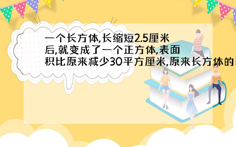 一个长方体,长缩短2.5厘米后,就变成了一个正方体,表面积比原来减少30平方厘米,原来长方体的表面积是（ ）平方厘米