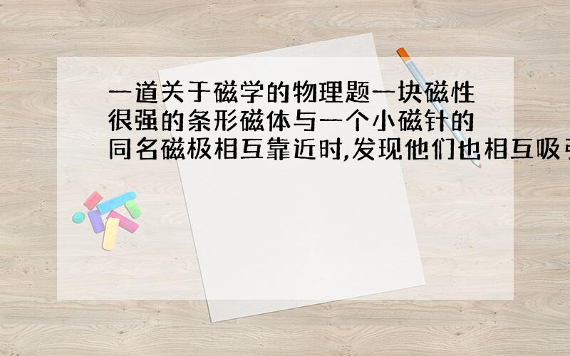 一道关于磁学的物理题一块磁性很强的条形磁体与一个小磁针的同名磁极相互靠近时,发现他们也相互吸引,这是什么原因?