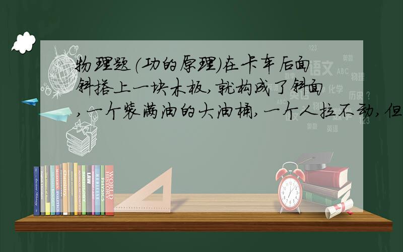 物理题（功的原理）在卡车后面斜搭上一块木板,就构成了斜面,一个装满油的大油桶,一个人拉不动,但可以很容易沿斜面被搬上车,