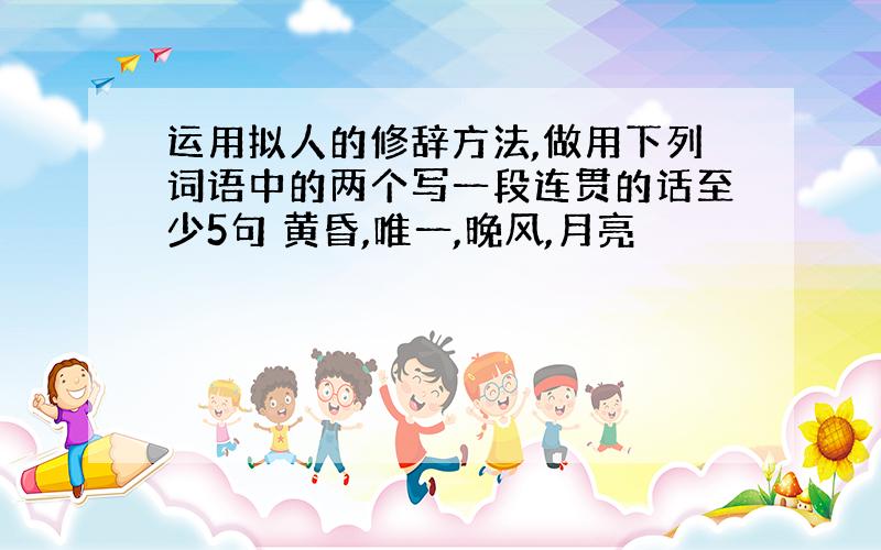 运用拟人的修辞方法,做用下列词语中的两个写一段连贯的话至少5句 黄昏,唯一,晚风,月亮