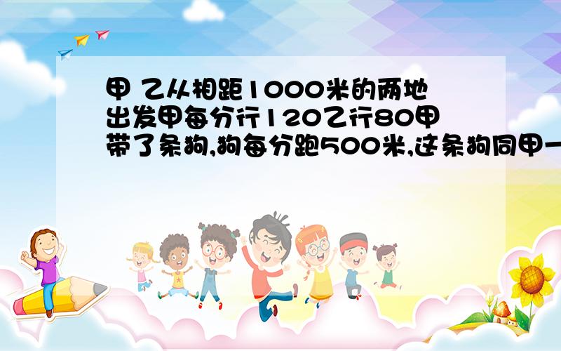 甲 乙从相距1000米的两地出发甲每分行120乙行80甲带了条狗,狗每分跑500米,这条狗同甲一道出发,碰到乙时