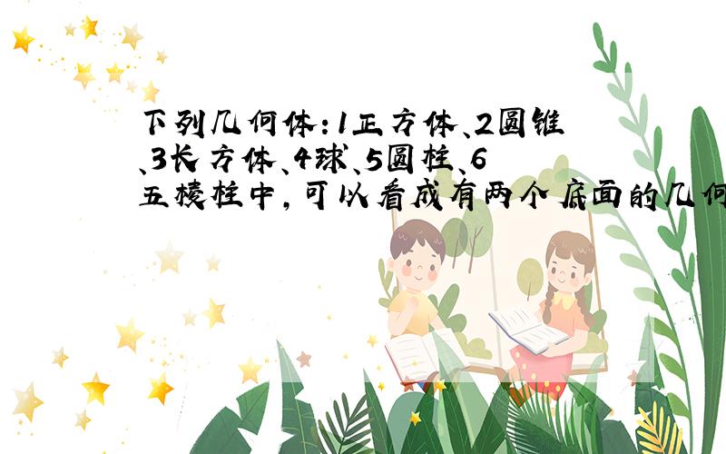 下列几何体：1正方体、2圆锥、3长方体、4球、5圆柱、6五棱柱中,可以看成有两个底面的几何体是：（）填序号