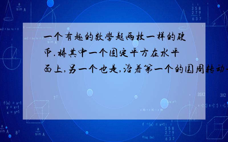 一个有趣的数学题两枚一样的硬币.将其中一个固定平方在水平面上,另一个也是,沿着第一个的圆周转动一圈.问第2个硬币的圆周经