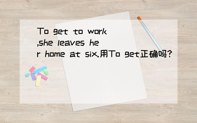 To get to work,she leaves her home at six.用To get正确吗?