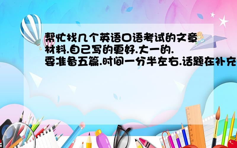 帮忙找几个英语口语考试的文章材料.自己写的更好.大一的.要准备五篇.时间一分半左右.话题在补充里.