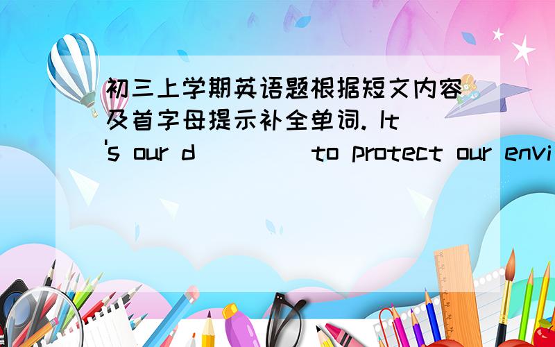 初三上学期英语题根据短文内容及首字母提示补全单词. It's our d____ to protect our envi