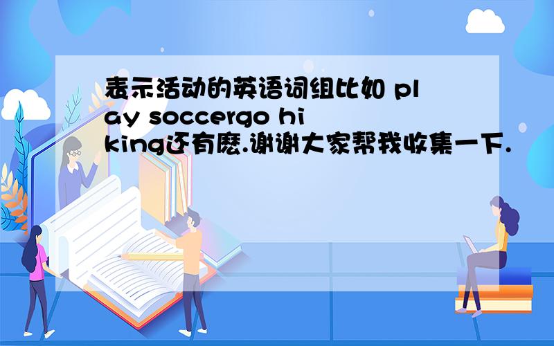 表示活动的英语词组比如 play soccergo hiking还有麽.谢谢大家帮我收集一下.