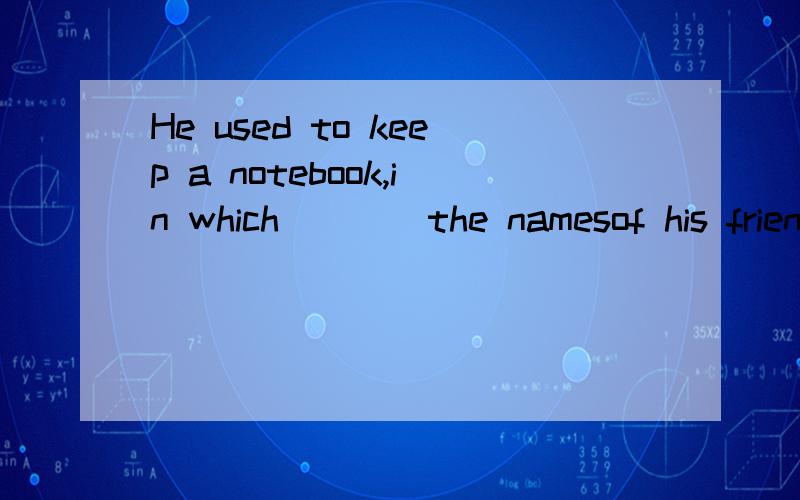 He used to keep a notebook,in which____the namesof his frien