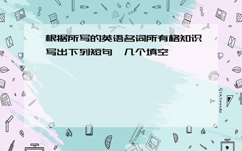 根据所写的英语名词所有格知识写出下列短句、几个填空