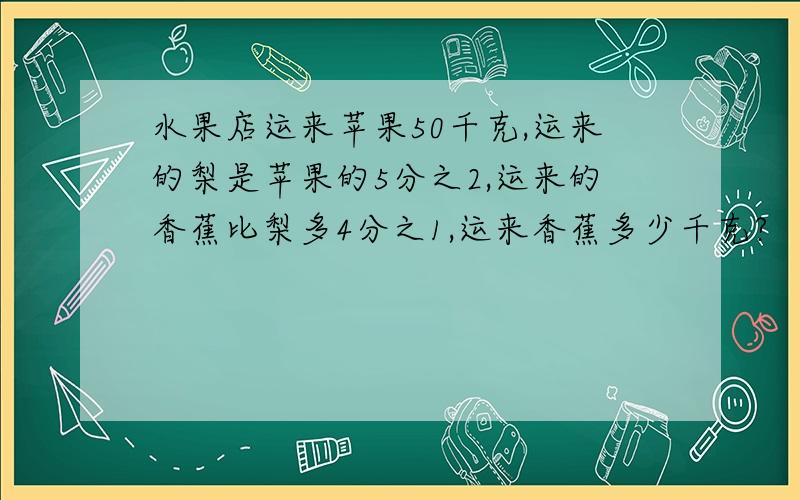 水果店运来苹果50千克,运来的梨是苹果的5分之2,运来的香蕉比梨多4分之1,运来香蕉多少千克?