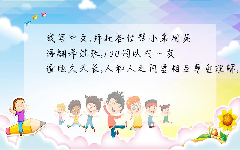 我写中文,拜托各位帮小弟用英语翻译过来,100词以内…友谊地久天长,人和人之间要相互尊重理解,交流才能产生友谊,人和动物