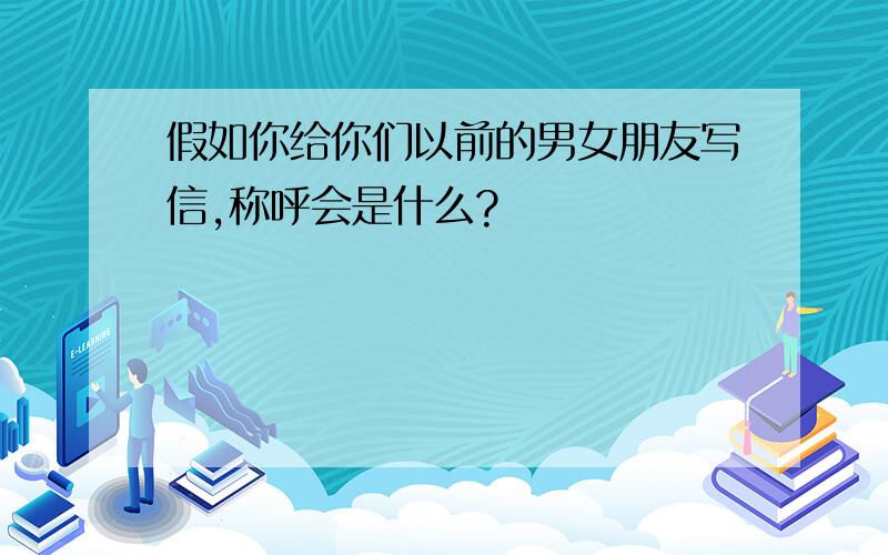 假如你给你们以前的男女朋友写信,称呼会是什么?