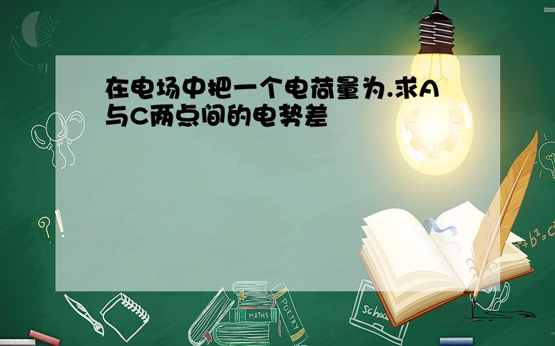 在电场中把一个电荷量为.求A与C两点间的电势差