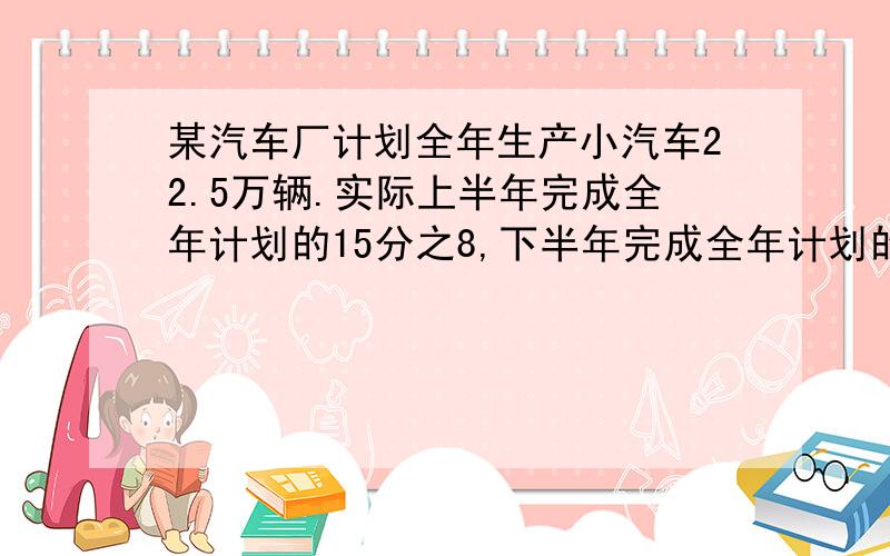 某汽车厂计划全年生产小汽车22.5万辆.实际上半年完成全年计划的15分之8,下半年完成全年计划的5分之3.