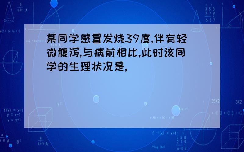 某同学感冒发烧39度,伴有轻微腹泻,与病前相比,此时该同学的生理状况是,