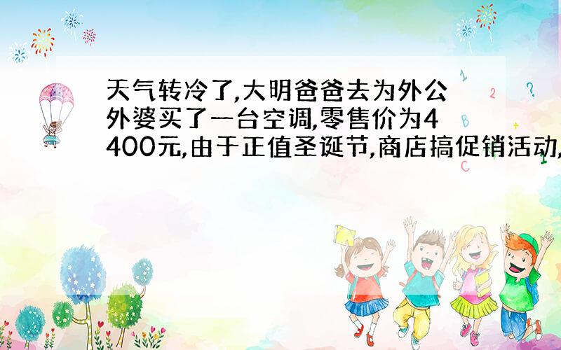 天气转冷了,大明爸爸去为外公外婆买了一台空调,零售价为4400元,由于正值圣诞节,商店搞促销活动,按零售价的80%降低销