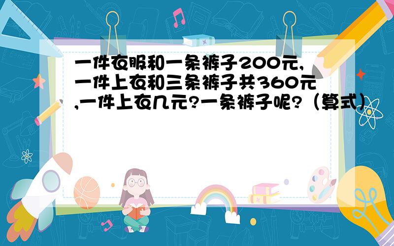 一件衣服和一条裤子200元,一件上衣和三条裤子共360元,一件上衣几元?一条裤子呢?（算式）