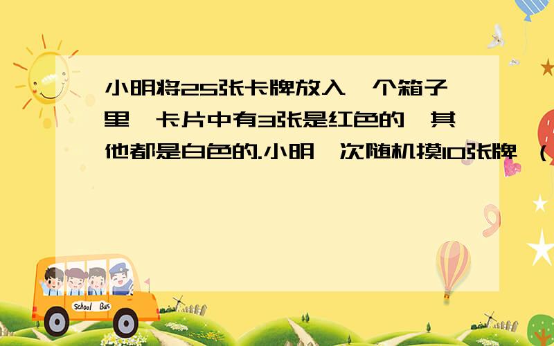 小明将25张卡牌放入一个箱子里,卡片中有3张是红色的,其他都是白色的.小明一次随机摸10张牌 （一共四题）