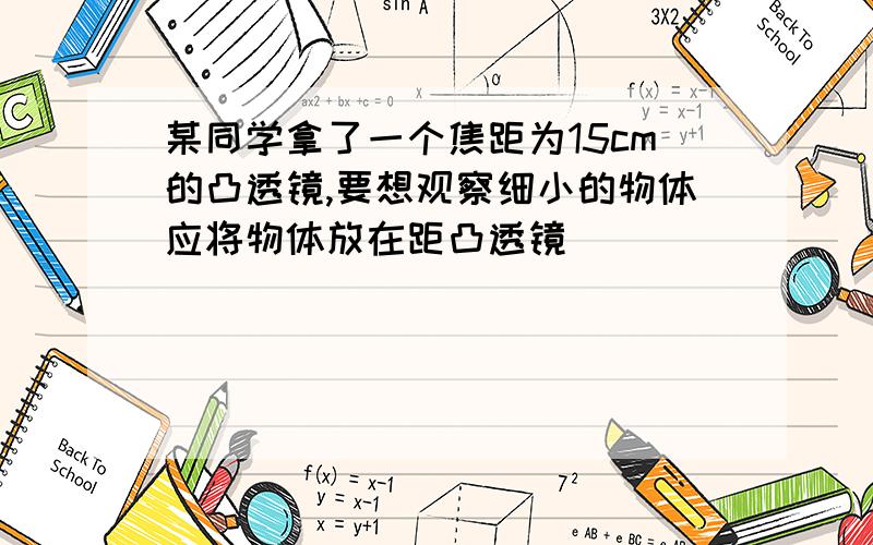 某同学拿了一个焦距为15cm的凸透镜,要想观察细小的物体应将物体放在距凸透镜